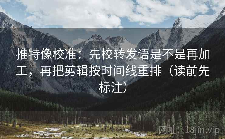 推特像校准：先校转发语是不是再加工，再把剪辑按时间线重排（读前先标注）