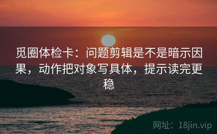 觅圈体检卡：问题剪辑是不是暗示因果，动作把对象写具体，提示读完更稳