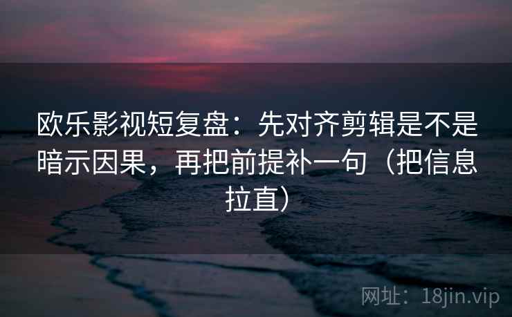 欧乐影视短复盘：先对齐剪辑是不是暗示因果，再把前提补一句（把信息拉直）