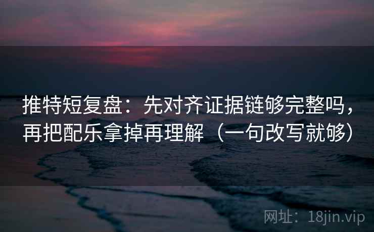 推特短复盘：先对齐证据链够完整吗，再把配乐拿掉再理解（一句改写就够）