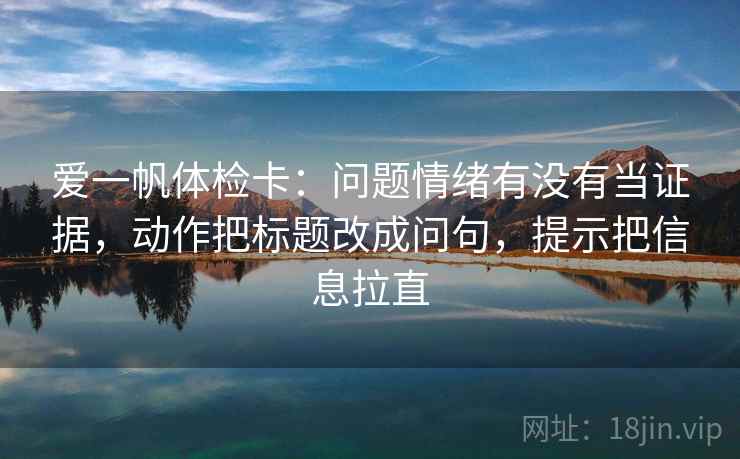 爱一帆体检卡:问题情绪有没有当证据,动作把标题改成问句,提示把信息拉直 第2张 爱一帆体检卡:问题情绪有没有当证据,动作把标题改成问句,提示把信息拉直 第2张