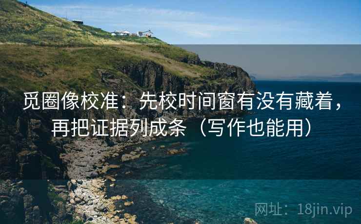 觅圈像校准：先校时间窗有没有藏着，再把证据列成条（写作也能用）  第2张