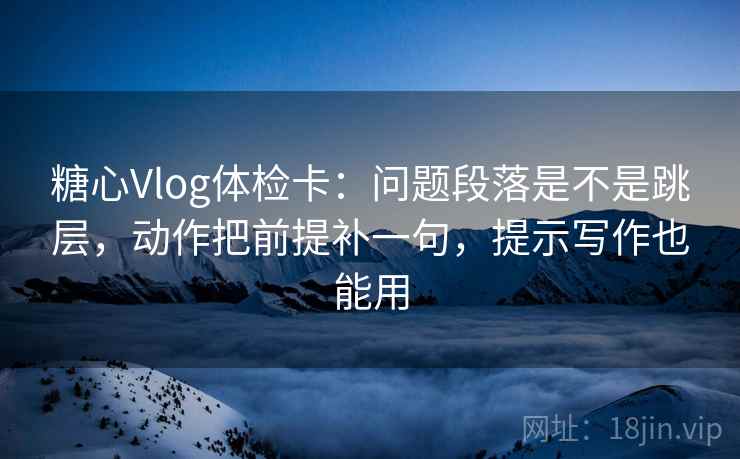 糖心Vlog体检卡：问题段落是不是跳层，动作把前提补一句，提示写作也能用