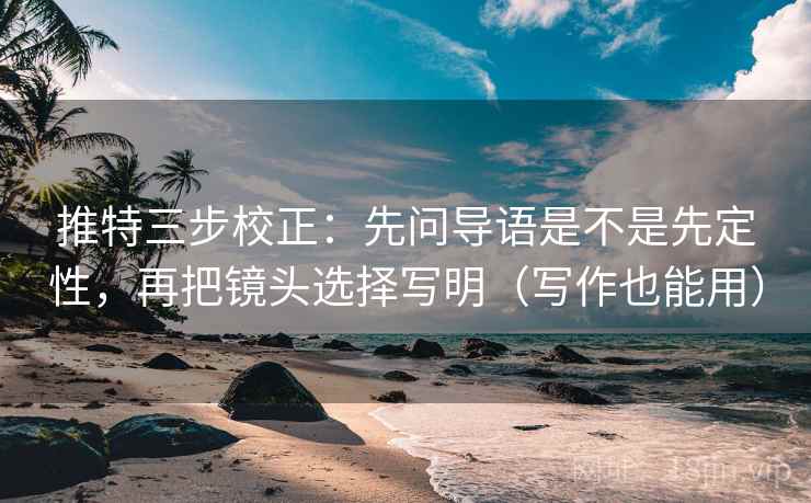 推特三步校正：先问导语是不是先定性，再把镜头选择写明（写作也能用）  第2张