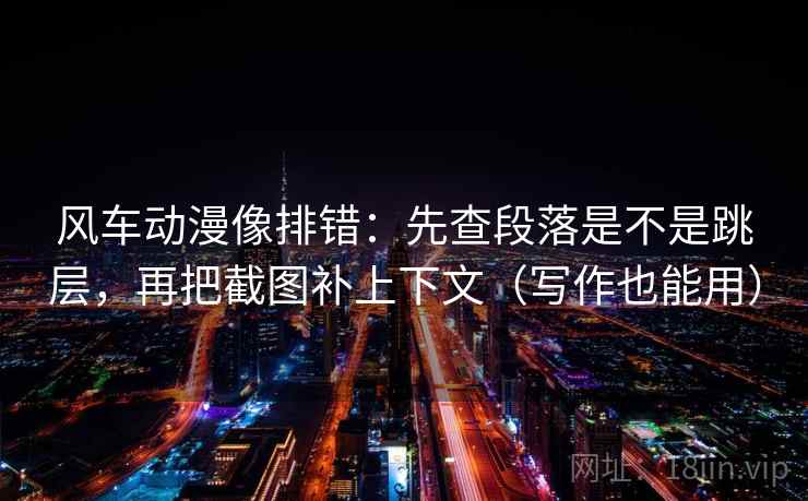 风车动漫像排错：先查段落是不是跳层，再把截图补上下文（写作也能用）  第2张