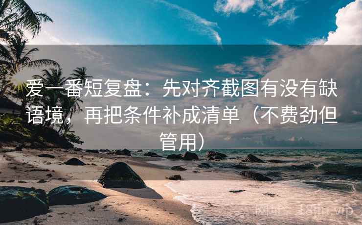 爱一番短复盘:先对齐截图有没有缺语境,再把条件补成清单(不费劲但管用) 第2张 爱一番短复盘:先对齐截图有没有缺语境,再把条件补成清单(不费劲但管用) 第2张