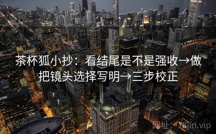 茶杯狐小抄：看结尾是不是强收→做把镜头选择写明→三步校正