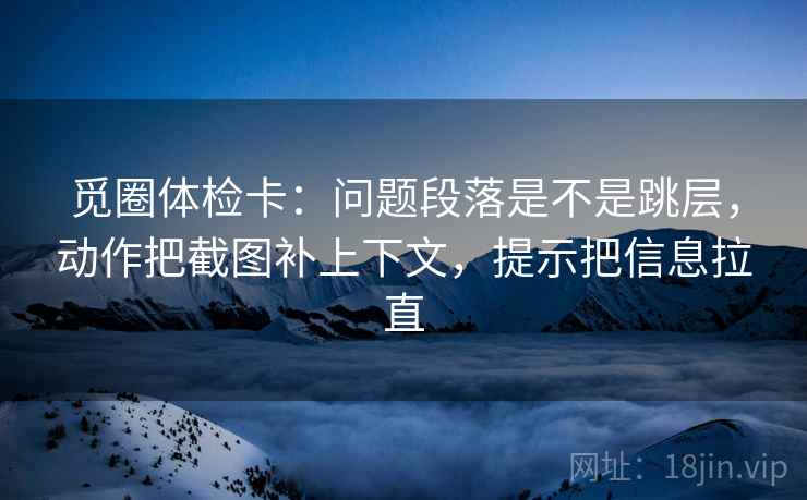 觅圈体检卡：问题段落是不是跳层，动作把截图补上下文，提示把信息拉直
