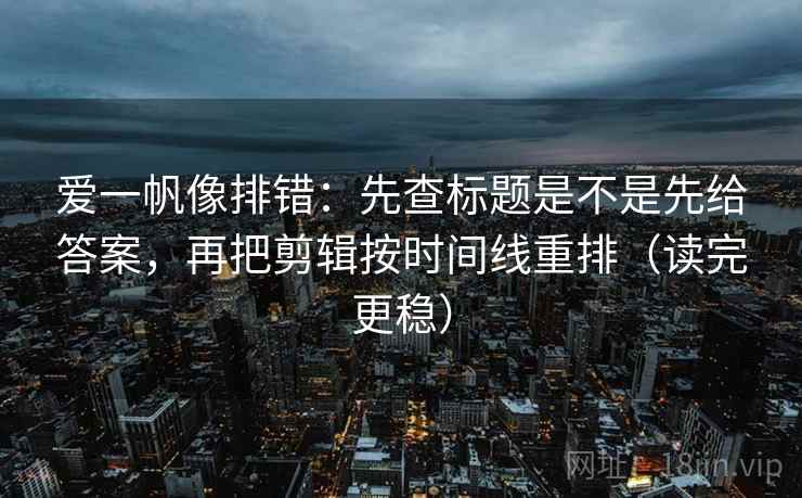 爱一帆像排错：先查标题是不是先给答案，再把剪辑按时间线重排（读完更稳）  第1张
