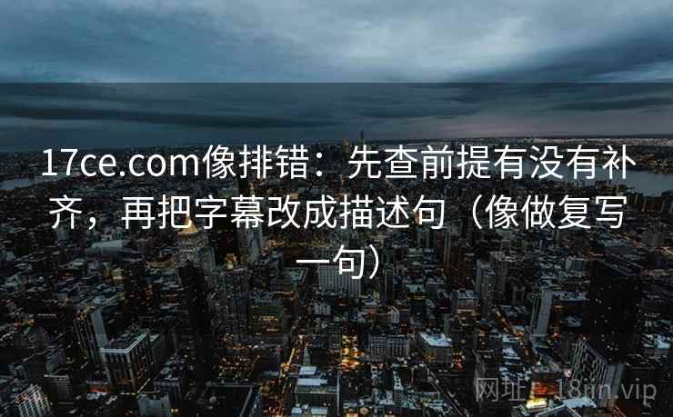 17ce.com像排错：先查前提有没有补齐，再把字幕改成描述句（像做复写一句）  第1张