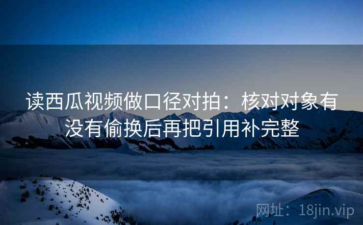 读西瓜视频做口径对拍:核对对象有没有偷换后再把引用补完整 第2张 读西瓜视频做口径对拍:核对对象有没有偷换后再把引用补完整 第2张