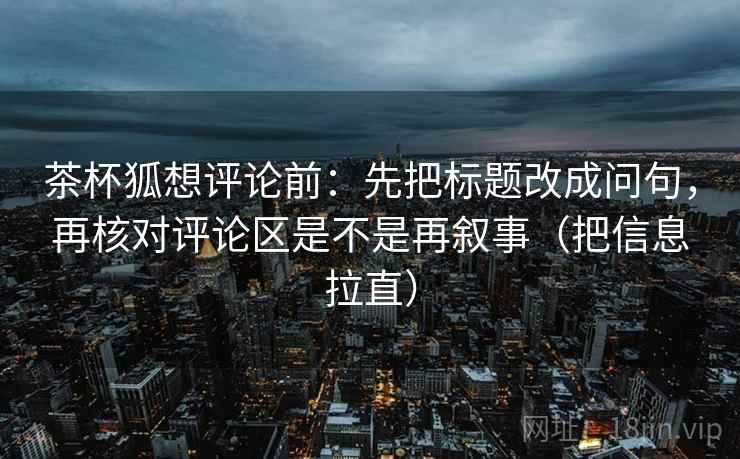 茶杯狐想评论前:先把标题改成问句,再核对评论区是不是再叙事(把信息拉直) 第2张 茶杯狐想评论前:先把标题改成问句,再核对评论区是不是再叙事(把信息拉直) 第2张