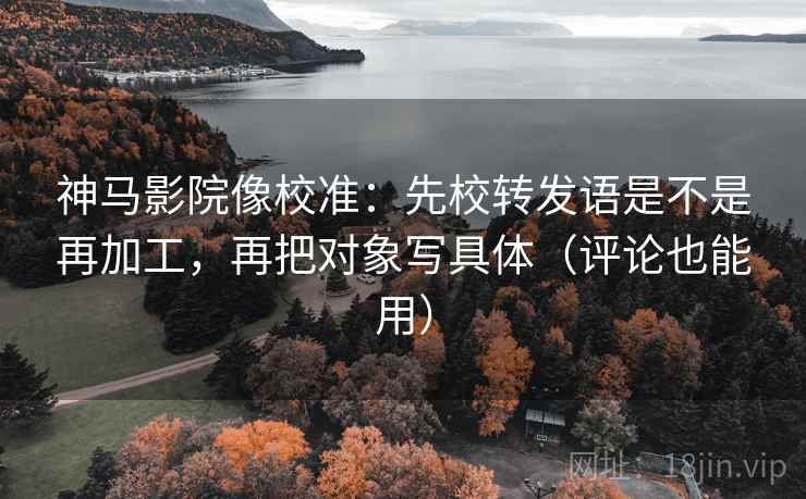 神马影院像校准：先校转发语是不是再加工，再把对象写具体（评论也能用）