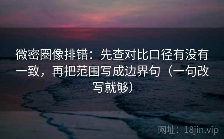微密圈像排错：先查对比口径有没有一致，再把范围写成边界句（一句改写就够）  第2张