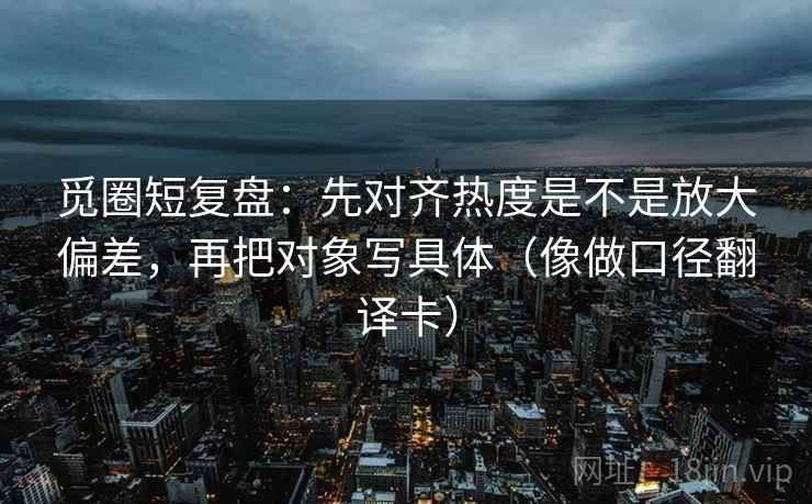 觅圈短复盘:先对齐热度是不是放大偏差,再把对象写具体(像做口径翻译卡) 第2张 觅圈短复盘:先对齐热度是不是放大偏差,再把对象写具体(像做口径翻译卡) 第2张