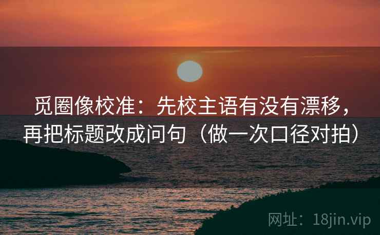 觅圈像校准:先校主语有没有漂移,再把标题改成问句(做一次口径对拍) 第2张 觅圈像校准:先校主语有没有漂移,再把标题改成问句(做一次口径对拍) 第2张